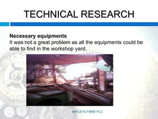 TECHNICAL RESEARCH
Necessary equipments
It was not a great problem as all the equipments could be
able to find in the workshop yard.
HAYLEYS FIBRE PLC
 