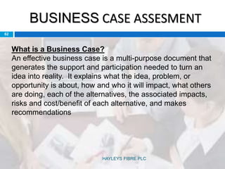 BUSINESS CASE ASSESMENT
62
What is a Business Case?
An effective business case is a multi-purpose document that
generates the support and participation needed to turn an
idea into reality. It explains what the idea, problem, or
opportunity is about, how and who it will impact, what others
are doing, each of the alternatives, the associated impacts,
risks and cost/benefit of each alternative, and makes
recommendations
HAYLEYS FIBRE PLC
 