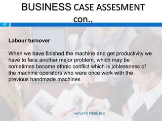 BUSINESS CASE ASSESMENT
con..63
Labour turnover
When we have finished the machine and get productivity we
have to face another major problem, which may be
sometimes become ethnic conflict which is joblessness of
the machine operators who were once work with the
previous handmade machines
HAYLEYS FIBRE PLC
 