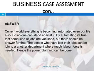 BUSINESS CASE ASSESMENT
con..64
ANSWER
Current world everything is becoming automated even our life
also. So no one can stand against it. By automating its true
that some kind of jobs are vanished, but there should be
answer for that .The people who have lost their jobs can be
join to a another department where much labour force is
needed. Hence the power planning can be done.
HAYLEYS FIBRE PLC
 