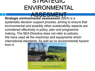 STRATEGIC
ENVIRONMENTAL
ASSESMENT65
Strategic environmental assessment (SEA) is a
systematic decision support process, aiming to ensure that
environmental and possibly other sustainability aspects are
considered effectively in policy, plan and programme
making. The SEA Directive does not refer to policies.
We have used all the machines and equipments which
international standards. As well as no environmental hazard
from it.
HAYLEYS FIBRE PLC
 