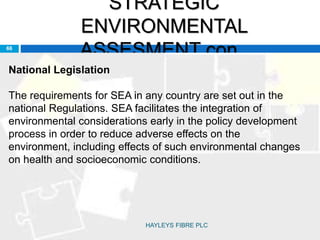 STRATEGIC
ENVIRONMENTAL
ASSESMENT con..66
National Legislation
The requirements for SEA in any country are set out in the
national Regulations. SEA facilitates the integration of
environmental considerations early in the policy development
process in order to reduce adverse effects on the
environment, including effects of such environmental changes
on health and socioeconomic conditions.
HAYLEYS FIBRE PLC
 