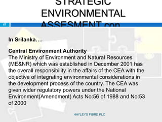 STRATEGIC
ENVIRONMENTAL
ASSESMENT con..67
In Srilanka….
Central Environment Authority
The Ministry of Environment and Natural Resources
(ME&NR) which was established in December 2001 has
the overall responsibility in the affairs of the CEA with the
objective of integrating environmental considerations in
the development process of the country. The CEA was
given wider regulatory powers under the National
Environment(Amendment) Acts No:56 of 1988 and No:53
of 2000
HAYLEYS FIBRE PLC
 