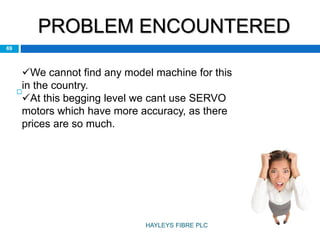 PROBLEM ENCOUNTERED

69
We cannot find any model machine for this
in the country.
At this begging level we cant use SERVO
motors which have more accuracy, as there
prices are so much.
HAYLEYS FIBRE PLC
 