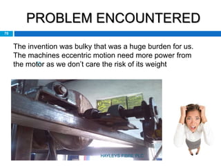 PROBLEM ENCOUNTERED

70
The invention was bulky that was a huge burden for us.
The machines eccentric motion need more power from
the motor as we don’t care the risk of its weight
HAYLEYS FIBRE PLC
 