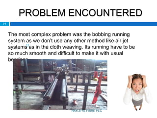 PROBLEM ENCOUNTERED

71
The most complex problem was the bobbing running
system as we don’t use any other method like air jet
systems as in the cloth weaving. Its running have to be
so much smooth and difficult to make it with usual
bearings.
HAYLEYS FIBRE PLC
 