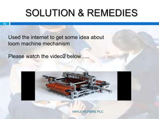 SOLUTION & REMEDIES
72
Used the internet to get some idea about
loom machine mechanism
Please watch the video2 below…..
HAYLEYS FIBRE PLC
 