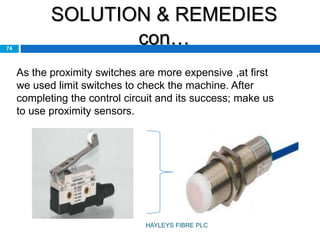 SOLUTION & REMEDIES
con…74
As the proximity switches are more expensive ,at first
we used limit switches to check the machine. After
completing the control circuit and its success; make us
to use proximity sensors.
HAYLEYS FIBRE PLC
 