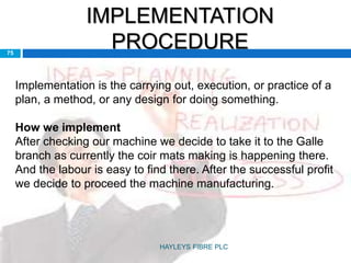 IMPLEMENTATION
PROCEDURE75
Implementation is the carrying out, execution, or practice of a
plan, a method, or any design for doing something.
How we implement
After checking our machine we decide to take it to the Galle
branch as currently the coir mats making is happening there.
And the labour is easy to find there. After the successful profit
we decide to proceed the machine manufacturing.
HAYLEYS FIBRE PLC
 