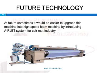 FUTURE TECHNOLOGY
76
At future sometimes it would be easier to upgrade this
machine into high speed loom machine by introducing
AIRJET system for coir mat industry
HAYLEYS FIBRE PLC
 