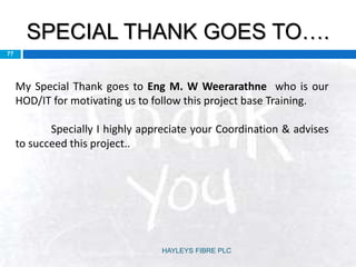 SPECIAL THANK GOES TO….
77
My Special Thank goes to Eng M. W Weerarathne who is our
HOD/IT for motivating us to follow this project base Training.
Specially I highly appreciate your Coordination & advises
to succeed this project..
HAYLEYS FIBRE PLC
 