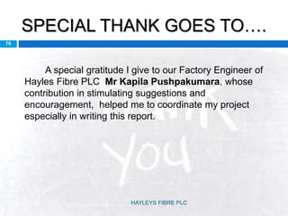 SPECIAL THANK GOES TO….
78
A special gratitude I give to our Factory Engineer of
Hayles Fibre PLC Mr Kapila Pushpakumara, whose
contribution in stimulating suggestions and
encouragement, helped me to coordinate my project
especially in writing this report.
HAYLEYS FIBRE PLC
 