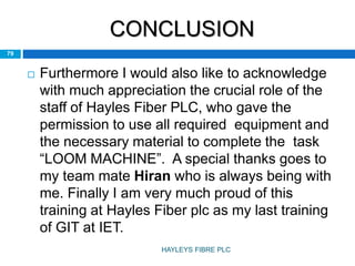 CONCLUSION
 Furthermore I would also like to acknowledge
with much appreciation the crucial role of the
staff of Hayles Fiber PLC, who gave the
permission to use all required equipment and
the necessary material to complete the task
“LOOM MACHINE”. A special thanks goes to
my team mate Hiran who is always being with
me. Finally I am very much proud of this
training at Hayles Fiber plc as my last training
of GIT at IET.
79
HAYLEYS FIBRE PLC
 