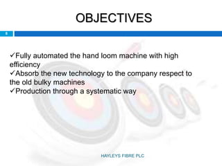 OBJECTIVES
Fully automated the hand loom machine with high
efficiency
Absorb the new technology to the company respect to
the old bulky machines
Production through a systematic way
8
HAYLEYS FIBRE PLC
 