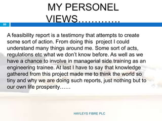 MY PERSONEL
VIEWS………….80
A feasibility report is a testimony that attempts to create
some sort of action. From doing this project I could
understand many things around me. Some sort of acts,
regulations etc what we don’t know before. As well as we
have a chance to involve in managerial side training as an
engineering trainee. At last I have to say that knowledge
gathered from this project made me to think the world so
tiny and why we are doing such reports, just nothing but to
our own life prosperity……
HAYLEYS FIBRE PLC
 