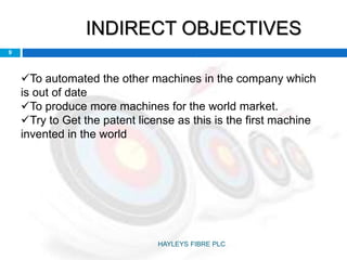 INDIRECT OBJECTIVES
9
To automated the other machines in the company which
is out of date
To produce more machines for the world market.
Try to Get the patent license as this is the first machine
invented in the world
HAYLEYS FIBRE PLC
 