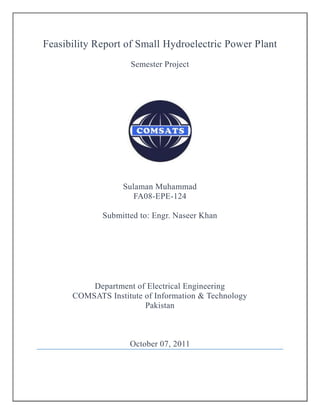 Feasibility Report of Small Hydroelectric Power Plant
Semester Project
Sulaman Muhammad
FA08-EPE-124
Submitted to: Engr. Naseer Khan
Department of Electrical Engineering
COMSATS Institute of Information & Technology
Pakistan
October 07, 2011
 
