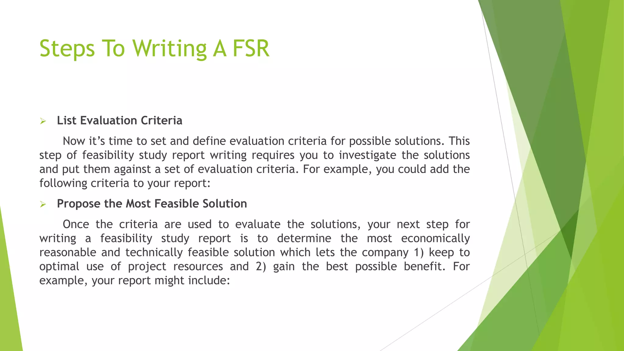 Steps To Writing A FSR
 List Evaluation Criteria
Now it’s time to set and define evaluation criteria for possible solutions. This
step of feasibility study report writing requires you to investigate the solutions
and put them against a set of evaluation criteria. For example, you could add the
following criteria to your report:
 Propose the Most Feasible Solution
Once the criteria are used to evaluate the solutions, your next step for
writing a feasibility study report is to determine the most economically
reasonable and technically feasible solution which lets the company 1) keep to
optimal use of project resources and 2) gain the best possible benefit. For
example, your report might include:
 