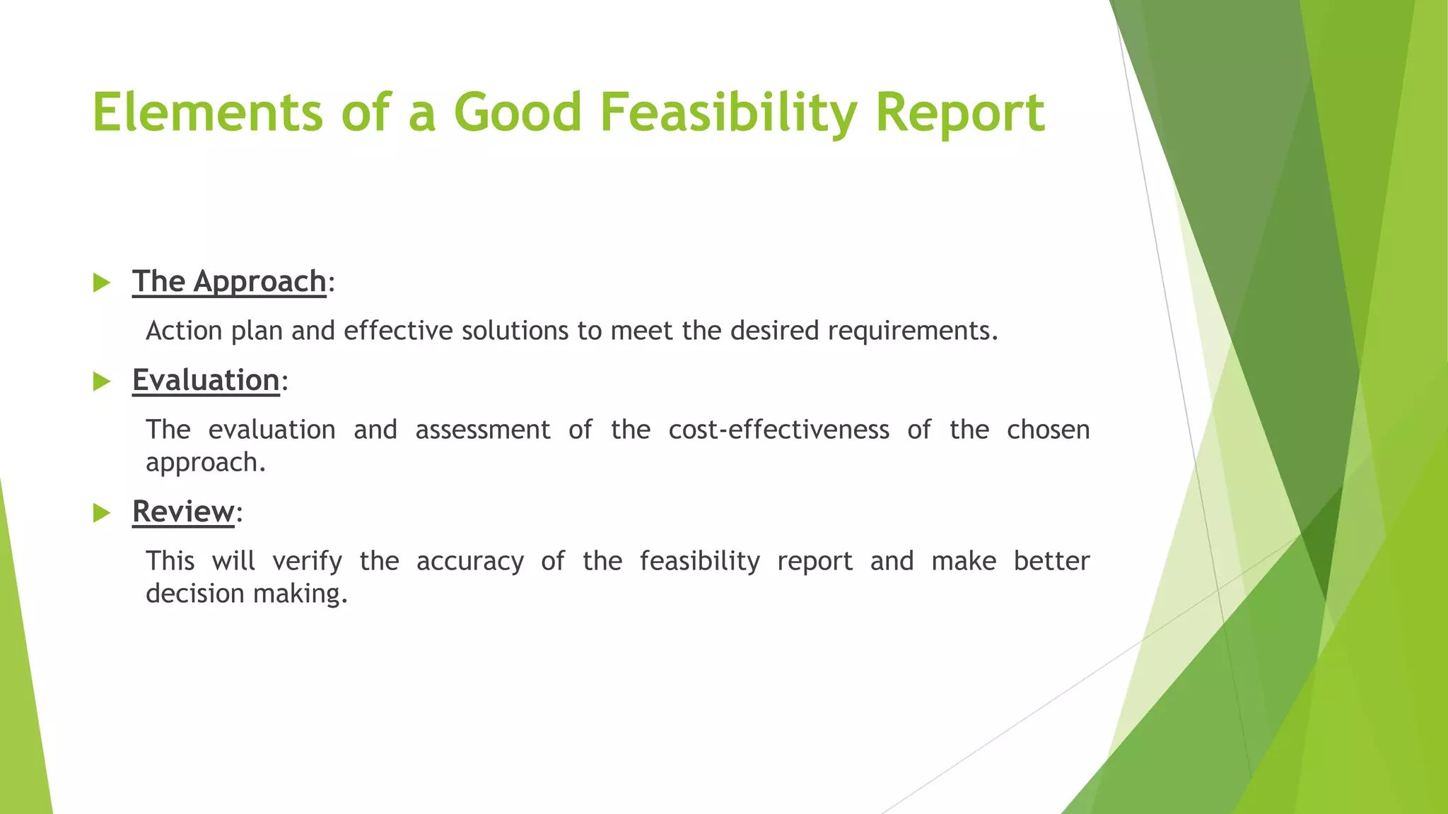 Elements of a Good Feasibility Report
 The Approach:
Action plan and effective solutions to meet the desired requirements.
 Evaluation:
The evaluation and assessment of the cost-effectiveness of the chosen
approach.
 Review:
This will verify the accuracy of the feasibility report and make better
decision making.
 