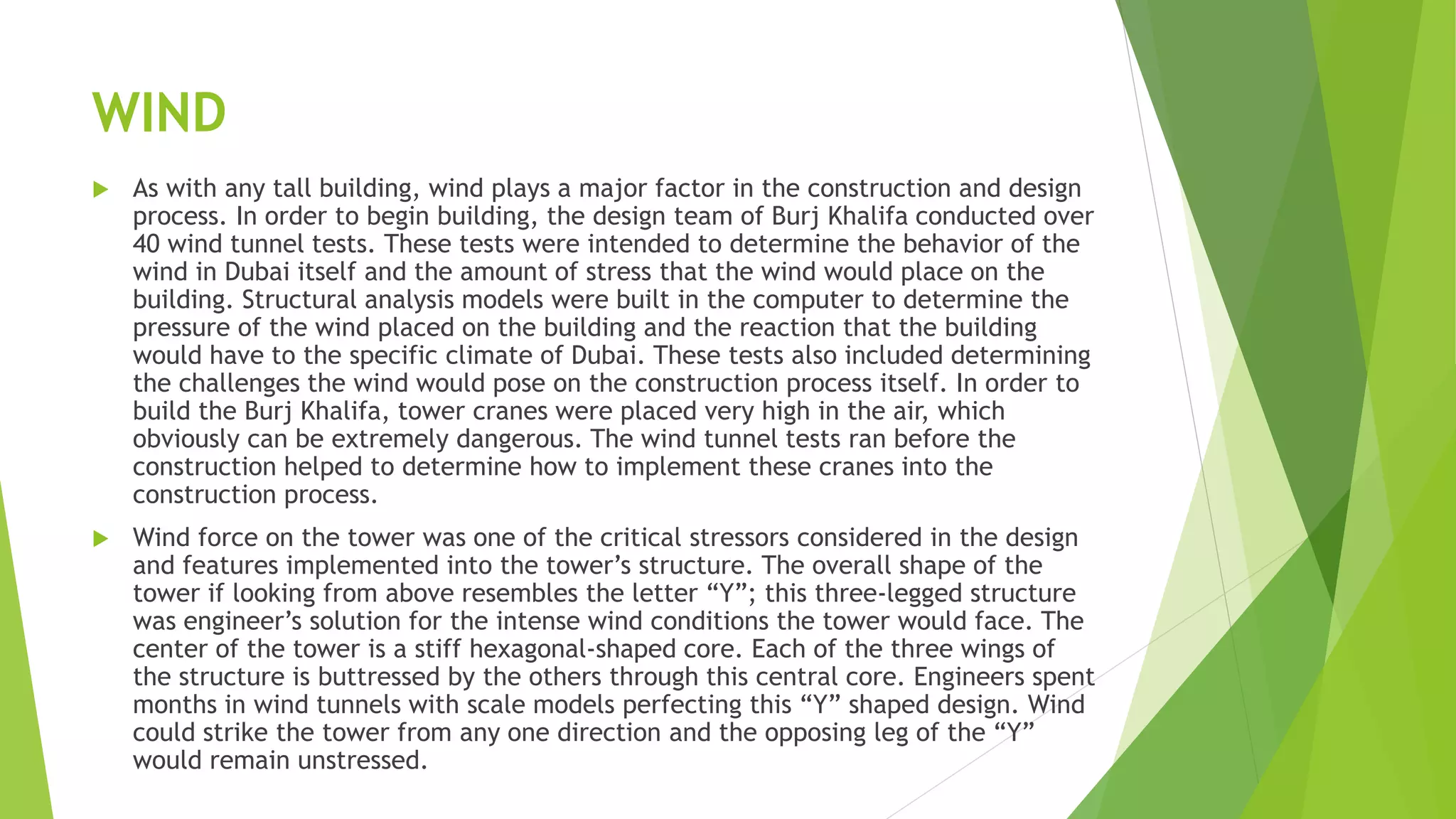 WIND
 As with any tall building, wind plays a major factor in the construction and design
process. In order to begin building, the design team of Burj Khalifa conducted over
40 wind tunnel tests. These tests were intended to determine the behavior of the
wind in Dubai itself and the amount of stress that the wind would place on the
building. Structural analysis models were built in the computer to determine the
pressure of the wind placed on the building and the reaction that the building
would have to the specific climate of Dubai. These tests also included determining
the challenges the wind would pose on the construction process itself. In order to
build the Burj Khalifa, tower cranes were placed very high in the air, which
obviously can be extremely dangerous. The wind tunnel tests ran before the
construction helped to determine how to implement these cranes into the
construction process.
 Wind force on the tower was one of the critical stressors considered in the design
and features implemented into the tower’s structure. The overall shape of the
tower if looking from above resembles the letter “Y”; this three-legged structure
was engineer’s solution for the intense wind conditions the tower would face. The
center of the tower is a stiff hexagonal-shaped core. Each of the three wings of
the structure is buttressed by the others through this central core. Engineers spent
months in wind tunnels with scale models perfecting this “Y” shaped design. Wind
could strike the tower from any one direction and the opposing leg of the “Y”
would remain unstressed.
 