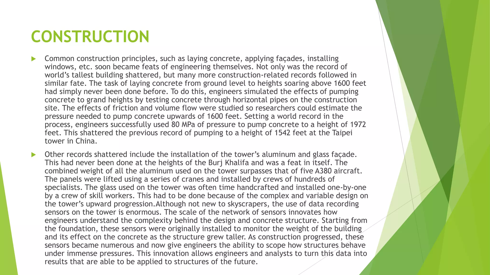 CONSTRUCTION
 Common construction principles, such as laying concrete, applying façades, installing
windows, etc. soon became feats of engineering themselves. Not only was the record of
world’s tallest building shattered, but many more construction-related records followed in
similar fate. The task of laying concrete from ground level to heights soaring above 1600 feet
had simply never been done before. To do this, engineers simulated the effects of pumping
concrete to grand heights by testing concrete through horizontal pipes on the construction
site. The effects of friction and volume flow were studied so researchers could estimate the
pressure needed to pump concrete upwards of 1600 feet. Setting a world record in the
process, engineers successfully used 80 MPa of pressure to pump concrete to a height of 1972
feet. This shattered the previous record of pumping to a height of 1542 feet at the Taipei
tower in China.
 Other records shattered include the installation of the tower’s aluminum and glass façade.
This had never been done at the heights of the Burj Khalifa and was a feat in itself. The
combined weight of all the aluminum used on the tower surpasses that of five A380 aircraft.
The panels were lifted using a series of cranes and installed by crews of hundreds of
specialists. The glass used on the tower was often time handcrafted and installed one-by-one
by a crew of skill workers. This had to be done because of the complex and variable design on
the tower’s upward progression.Although not new to skyscrapers, the use of data recording
sensors on the tower is enormous. The scale of the network of sensors innovates how
engineers understand the complexity behind the design and concrete structure. Starting from
the foundation, these sensors were originally installed to monitor the weight of the building
and its effect on the concrete as the structure grew taller. As construction progressed, these
sensors became numerous and now give engineers the ability to scope how structures behave
under immense pressures. This innovation allows engineers and analysts to turn this data into
results that are able to be applied to structures of the future.
 