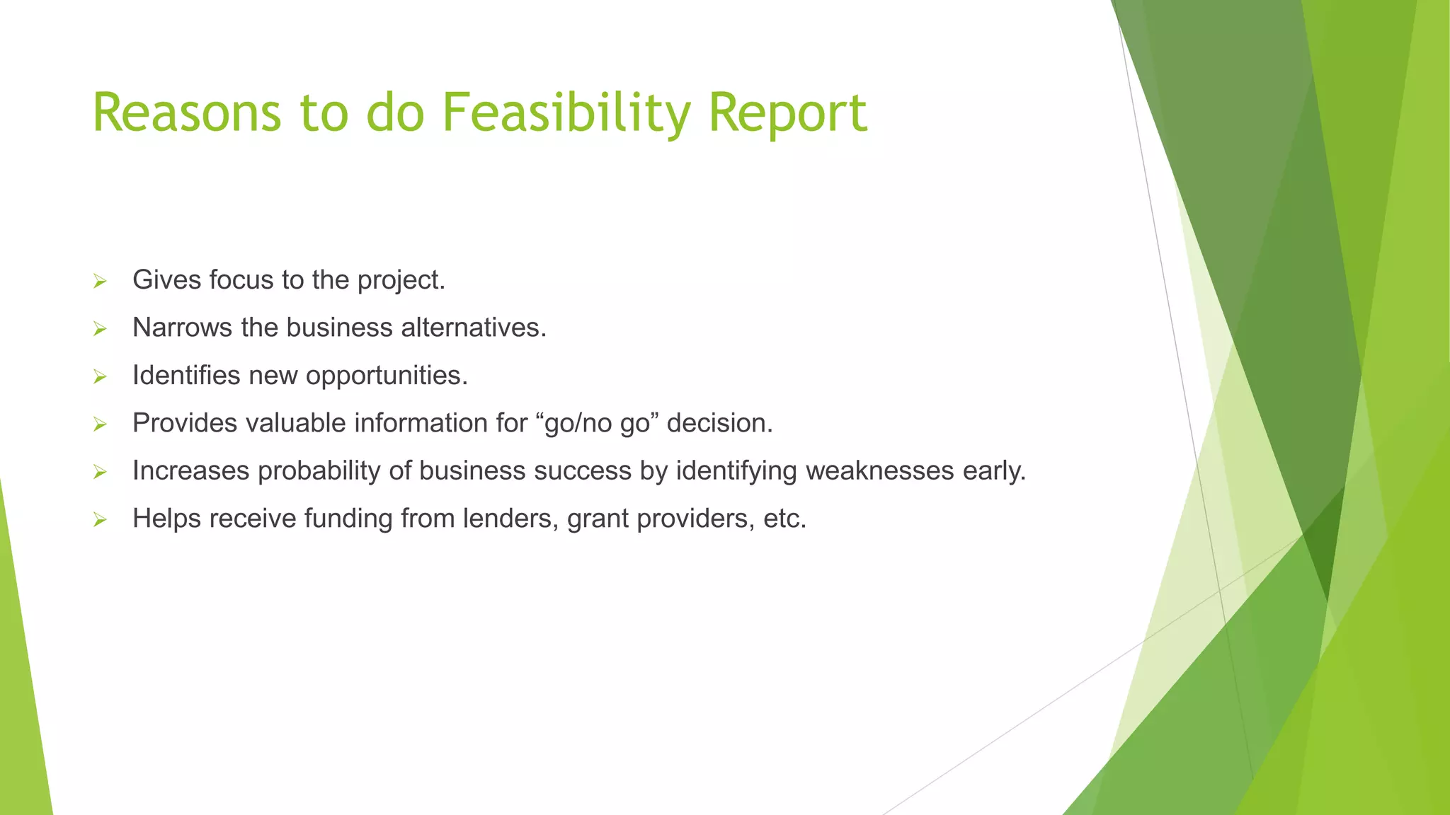 Reasons to do Feasibility Report
 Gives focus to the project.
 Narrows the business alternatives.
 Identifies new opportunities.
 Provides valuable information for “go/no go” decision.
 Increases probability of business success by identifying weaknesses early.
 Helps receive funding from lenders, grant providers, etc.
 