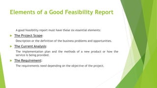 Elements of a Good Feasibility Report
A good feasibility report must have these six essential elements:
 The Project Scope:
Description or the definition of the business problems and opportunities.
 The Current Analysis:
The implementation plan and the methods of a new product or how the
service is being provided.
 The Requirement:
The requirements need depending on the objective of the project.
 