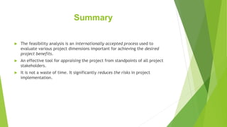 Summary
 The feasibility analysis is an internationally accepted process used to
evaluate various project dimensions important for achieving the desired
project benefits.
 An effective tool for appraising the project from standpoints of all project
stakeholders.
 It is not a waste of time. It significantly reduces the risks in project
implementation.
 