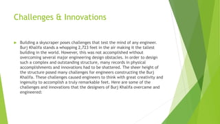Challenges & Innovations
 Building a skyscraper poses challenges that test the mind of any engineer.
Burj Khalifa stands a whopping 2,723 feet in the air making it the tallest
building in the world. However, this was not accomplished without
overcoming several major engineering design obstacles. In order to design
such a complex and outstanding structure, many records in physical
accomplishments and innovations had to be shattered. The sheer height of
the structure posed many challenges for engineers constructing the Burj
Khalifa. These challenges caused engineers to think with great creativity and
ingenuity to accomplish a truly remarkable feet. Here are some of the
challenges and innovations that the designers of Burj Khalifa overcame and
engineered:
 