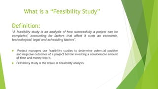 What is a “Feasibility Study”
Definition:
“A feasibility study is an analysis of how successfully a project can be
completed, accounting for factors that affect it such as economic,
technological, legal and scheduling factors”.
 Project managers use feasibility studies to determine potential positive
and negative outcomes of a project before investing a considerable amount
of time and money into it.
 Feasibility study is the result of feasibility analysis
 