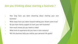 Are you thinking about starting a business ?
 How long have you been dreaming about starting your own
business?
 What steps have you taken toward making your dream come true?
 Do you have family support to start your own business?
 How much money do you need to make?
 What kind of experience do you have in this industry?
 Will this business help you realize your personal life goals?
 
