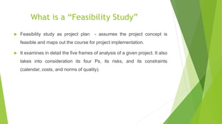 What is a “Feasibility Study”
 Feasibility study as project plan - assumes the project concept is
feasible and maps out the course for project implementation.
 It examines in detail the five frames of analysis of a given project. It also
takes into consideration its four Ps, its risks, and its constraints
(calendar, costs, and norms of quality).
 