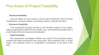 Five Areas of Project Feasibility
 Technical feasibility:
Lays out details on how a good or service will be delivered, which includes
transportation, business location, technology needed, materials and labor.
 Economic Feasibility:
This assessment typically involves a cost/ benefits analysis of the project,
helping organizations determine the viability, cost, and benefits associated with a
project before financial resources are allocated.
 Legal Feasibility:
This assessment investigates whether any aspect of the proposed project
conflicts with legal requirements like zoning laws, data protection acts, or social
media. The proposed venture is acceptable in accordance to the laws of the
land.
 