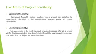 Five Areas of Project Feasibility
 Operational Feasibility:
Operational feasibility studies analyze how a project plan satisfies the
requirements identified in the requirements analysis phase of system
development.
 Scheduling Feasibility:
This assessment is the most important for project success; after all, a project
will fail if not completed on time. In scheduling feasibility, an organization estimates
how much time the project will take to complete.
 