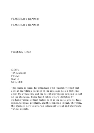 FEASIBILITY REPORT1
FEASIBILITY REPORT6
Feasibility Report
MEMO
TO: Manager
FROM:
DATE:
SUBJECT:
This memo is meant for introducing the feasibility report that
aims at providing a solution to the cases and nation problems
about the cybercrime and the potential proposed solution to curb
up the challenge. These feasibilities we are identified by
studying various critical factors such as the social effects, legal
issues, technical problems, and the economic impact. Therefore,
this memo is very vital for an individual to read and understand
various aspects.
 