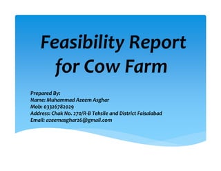 Feasibility Report 
for Cow Farm 
Prepared By:  
Name: Muhammad Azeem Asghar
Mob: 03326782029
Address: Chak No. 270/R‐B Tehsile and District Faisalabad
Email: azeemasghar26@gmail.com
 