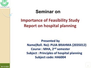 08-12-2020
1
Seminar on
Importance of Feasibility Study
Report on hospital planning
Presented by
Name(Roll. No): PUJA BRAHMA (2035012)
Course : MHA, 2nd semester
Subject : Principles of hospital planning
Subject code: HA6004
 