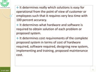  It determines really which solutions is easy for
operational from the point of view of customer or
employees such that it requires very less time with
100 percent accuracy.
 It determines what hardware and software is
required to obtain solution of each problem or
proposed system.
 It determines cost requirements of the complete
proposed system in terms of cost of hardware
required, software required, designing new system,
implementing and training, proposed maintenance
cost.
21-07-2021
13
 