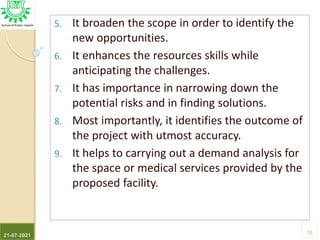 5. It broaden the scope in order to identify the
new opportunities.
6. It enhances the resources skills while
anticipating the challenges.
7. It has importance in narrowing down the
potential risks and in finding solutions.
8. Most importantly, it identifies the outcome of
the project with utmost accuracy.
9. It helps to carrying out a demand analysis for
the space or medical services provided by the
proposed facility.
21-07-2021
15
 