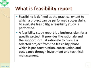 What is feasibility report
 Feasibility is defined as the practical extent to
which a project can be performed successfully.
To evaluate feasibility, a feasibility study is
performed.
 A feasibility study report is a business plan for a
specific project. It provides the rationale and
the support for that rationale to pursue a
selected project from the feasibility phase
which is pre construction, construction and
occupancy through investment and technical
management.
21-07-2021
5
 
