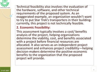 Technical feasibility also involves the evaluation of
the hardware, software, and other technical
requirements of the proposed system. As an
exaggerated example, an organization wouldn’t want
to try to put Star Trek’s transporters in their building-
currently, this project is not technically feasible.
2. Economic Feasibility:
This assessment typically involves a cost/ benefits
analysis of the project, helping organizations
determine the viability, cost, and benefits associated
with a project before financial resources are
allocated. It also serves as an independent project
assessment and enhances project credibility—helping
decision-makers determine the positive economic
benefits to the organization that the proposed
project will provide.
21-07-2021
8
 