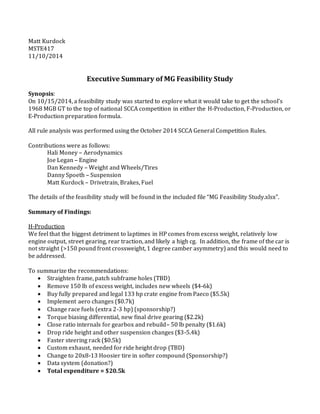 Matt Kurdock
MSTE417
11/10/2014
Executive Summary of MG Feasibility Study
Synopsis:
On 10/15/2014, a feasibility study was started to explore what it would take to get the school’s
1968 MGB GT to the top of national SCCA competition in either the H-Production, F-Production, or
E-Production preparation formula.
All rule analysis was performed using the October 2014 SCCA General Competition Rules.
Contributions were as follows:
Hali Money – Aerodynamics
Joe Legan – Engine
Dan Kennedy – Weight and Wheels/Tires
Danny Spoeth – Suspension
Matt Kurdock – Drivetrain, Brakes, Fuel
The details of the feasibility study will be found in the included file “MG Feasibility Study.xlsx”.
Summary of Findings:
H-Production
We feel that the biggest detriment to laptimes in HP comes from excess weight, relatively low
engine output, street gearing, rear traction, and likely a high cg. In addition, the frame of the car is
not straight (>150 pound front crossweight, 1 degree camber asymmetry) and this would need to
be addressed.
To summarize the recommendations:
 Straighten frame, patch subframe holes (TBD)
 Remove 150 lb of excess weight, includes new wheels ($4-6k)
 Buy fully prepared and legal 133 hp crate engine from Paeco ($5.5k)
 Implement aero changes ($0.7k)
 Change race fuels (extra 2-3 hp) (sponsorship?)
 Torque biasing differential, new final drive gearing ($2.2k)
 Close ratio internals for gearbox and rebuild– 50 lb penalty ($1.6k)
 Drop ride height and other suspension changes ($3-5.4k)
 Faster steering rack ($0.5k)
 Custom exhaust, needed for ride height drop (TBD)
 Change to 20x8-13 Hoosier tire in softer compound (Sponsorship?)
 Data system (donation?)
 Total expenditure = $20.5k
 