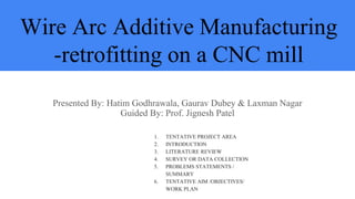 Wire Arc Additive Manufacturing
-retrofitting on a CNC mill
Presented By: Hatim Godhrawala, Gaurav Dubey & Laxman Nagar
Guided By: Prof. Jignesh Patel
1. TENTATIVE PROJECT AREA
2. INTRODUCTION
3. LITERATURE REVIEW
4. SURVEY OR DATA COLLECTION
5. PROBLEMS STATEMENTS /
SUMMARY
6. TENTATIVE AIM /OBJECTIVES/
WORK PLAN
 