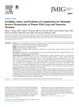 Original Article
Feasibility, Safety, and Prediction of Complications for Minimally
Invasive Myomectomy in Women With Large and Numerous
Myomata
Maria V. Vargas, MD*, Gaby N. Moawad, MD, Cem Sievers, PhD, Jessica Opoku-Anane, MD1
,
Cherie Q. Marfori, MD, Paul Tyan, MD, and James K. Robinson, MD2
From the Department of Obstetrics and Gynecology, George Washington University Medical Center, George Washington University School of Medicine and
Health Sciences, Washington, DC (Drs. Vargas, Moawad, Opoku-Anane, Marfori, Tyam, and Robinson), Department of Pathology and Center for Cancer
Research, Massachusetts General Hospital and Harvard Medical School, Boston, Massachusetts (Dr. Sievers), and Broad Institute of MIT and Harvard,
Cambridge, Massachusetts (Dr. Sievers).
ABSTRACT Objective: To assess perioperative outcomes and identify predictors of complications for minimally invasive surgery (MIS)
myomectomy in a cohort of women with large and numerous myomata.
Design: Case-control study (Canadian Task Force classiﬁcation II-2).
Setting: Academic tertiary care medical center.
Patients: Women undergoing MIS myomectomy performed by 3 high-volume surgeons between April 2011 and
December 2014.
Interventions: Characteristics were compared between women who experienced complications and those who did not. Fac-
tors predictive of complications were then identiﬁed.
Measurements and Main Results: A total of 221 women underwent an MIS myomectomy, 47.5% via a laparoscopic
approach and 52.5% via robotic surgery. The mean 6 SD specimen weight was 408.1 6 384.9 g, uterine volume was
586.1 6 534.1 cm3
, dominant myoma diameter was 9.6 6 5.1 cm, and number of myomata removed was 4.5 6 4.1. The
most common complications were hemorrhage .1000 mL (8.6%) and blood transfusion (4.1%). The conversion rate was
1.8%. A dominant myoma diameter of R12 cm and a uterine volume of R750 cm3
increased the odds of complications
(odds ratio [OR], 7.44; 95% conﬁdence interval [CI], 2.03–31.84; p 5 .004 and OR, 6.15; 95% CI, 1.55–30.02; p 5 .014
respectively). A receiver operating characteristic curve considering dominant myoma diameter and uterine volume had an
area under the curve of 0.81. A combination of dominant myoma diameter of R10 cm and uterine volume of 600 cm3
predicted complications with 79% sensitivity and 79% speciﬁcity.
Conclusion: Our cohort had large and numerous myomata with high specimen weights, but complications were comparable
to those reported in previous studies of MIS myomectomy with less complex pathology. Hemorrhage and transfusion ac-
counted for the majority of complications, and a combination of dominant myoma diameter and uterine volume was predictive
of complications. Both factors can be easily deﬁned before surgery and may be used to guide patient counseling, referrals, and
implementation of preventative measures for hemorrhage and transfusion. Journal of Minimally Invasive Gynecology (2017)
24, 315–322 Published by Elsevier Inc. on behalf of AAGL.
Keywords: Complications; Laparoscopy; Minimally invasive surgery; Myomata; Myomectomy; Predictors; Robotic surgery
Dr. Moawad is a paid consultant for Intuitive Surgical and Applied Medical.
Dr. Robinson has received compensation for speaking at symposia held by
Bayer. The other authors declare that they have no conﬂicts of interest.
Corresponding author: Maria V. Vargas, MD, Department of Obstetrics and
Gynecology, George Washington University Medical Faculty Associates,
George Washington University School of Medicine and Health Sciences,
2150 Pennsylvania Ave, NW Suite 6a-408, Washington, DC 20037.
E-mail: mvvargas@mfa.gwu.edu
Submitted October 4, 2016. Accepted for publication November 30, 2016.
1
Present address: Department of Obstetrics and Gynecology, Division of
Gynecology, University of California San Francisco, San Francisco,
California.2
Present address: Department of Obstetrics and Gynecology,
Division of Minimally Invasive Gynecologic Surgery, MedStar Washington
Hospital Center, Washington, DC.
Available at www.sciencedirect.com and www.jmig.org
1553-4650/$ - see front matter Published by Elsevier Inc. on behalf of AAGL.
http://dx.doi.org/10.1016/j.jmig.2016.11.014
 