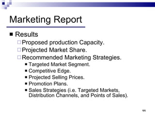 Marketing Report Results  Proposed production Capacity. Projected Market Share. Recommended Marketing Strategies. Targeted Market Segment. Competitive Edge. Projected Selling Prices. Promotion Plans. Sales Strategies (i.e. Targeted Markets, Distribution Channels, and Points of Sales). 