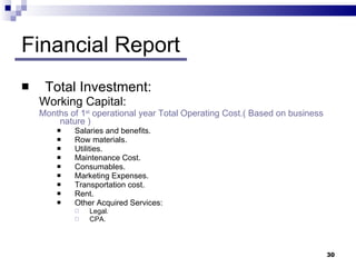 Financial Report Total Investment: Working Capital:  Months of 1 st  operational year Total Operating Cost.( Based on business nature ) Salaries and benefits. Row materials. Utilities. Maintenance Cost. Consumables. Marketing Expenses. Transportation cost. Rent. Other Acquired Services: Legal.  CPA. 
