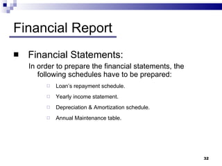 Financial Report Financial Statements: In order to prepare the financial statements, the following schedules have to be prepared: Loan’s repayment schedule. Yearly income statement. Depreciation & Amortization schedule. Annual Maintenance table.  