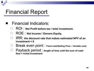 Financial Report Financial Indicators: ROI  :  Net Profit before tax / total investment. ROE  :  Net Income / Owners Equity. IRR :  the discount rate that makes estimated NPV of an investment = 0 Break   even point  :  Fixed cost/(Selling Price – Variable cost) Payback   period  :  length of time until the sum of cash flow = Initial Investment 