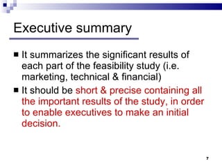 Executive summary It summarizes the significant results of each part of the feasibility study (i.e. marketing, technical & financial) It should be  short & precise containing all the important results of the study, in order to enable executives to make an initial decision.  