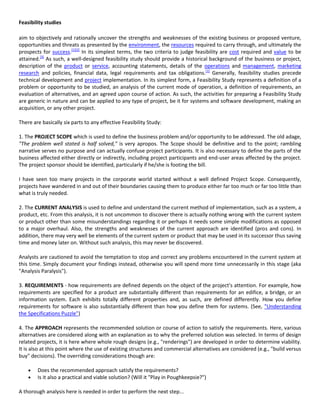 Feasibility studies

aim to objectively and rationally uncover the strengths and weaknesses of the existing business or proposed venture,
opportunities and threats as presented by the environment, the resources required to carry through, and ultimately the
prospects for success.[1][2] In its simplest terms, the two criteria to judge feasibility are cost required and value to be
attained.[3] As such, a well-designed feasibility study should provide a historical background of the business or project,
description of the product or service, accounting statements, details of the operations and management, marketing
research and policies, financial data, legal requirements and tax obligations.[1] Generally, feasibility studies precede
technical development and project implementation. In its simplest form, a Feasibility Study represents a definition of a
problem or opportunity to be studied, an analysis of the current mode of operation, a definition of requirements, an
evaluation of alternatives, and an agreed upon course of action. As such, the activities for preparing a Feasibility Study
are generic in nature and can be applied to any type of project, be it for systems and software development, making an
acquisition, or any other project.

There are basically six parts to any effective Feasibility Study:

1. The PROJECT SCOPE which is used to define the business problem and/or opportunity to be addressed. The old adage,
"The problem well stated is half solved," is very apropos. The Scope should be definitive and to the point; rambling
narrative serves no purpose and can actually confuse project participants. It is also necessary to define the parts of the
business affected either directly or indirectly, including project participants and end-user areas affected by the project.
The project sponsor should be identified, particularly if he/she is footing the bill.

I have seen too many projects in the corporate world started without a well defined Project Scope. Consequently,
projects have wandered in and out of their boundaries causing them to produce either far too much or far too little than
what is truly needed.

2. The CURRENT ANALYSIS is used to define and understand the current method of implementation, such as a system, a
product, etc. From this analysis, it is not uncommon to discover there is actually nothing wrong with the current system
or product other than some misunderstandings regarding it or perhaps it needs some simple modifications as opposed
to a major overhaul. Also, the strengths and weaknesses of the current approach are identified (pros and cons). In
addition, there may very well be elements of the current system or product that may be used in its successor thus saving
time and money later on. Without such analysis, this may never be discovered.

Analysts are cautioned to avoid the temptation to stop and correct any problems encountered in the current system at
this time. Simply document your findings instead, otherwise you will spend more time unnecessarily in this stage (aka
"Analysis Paralysis").

3. REQUIREMENTS - how requirements are defined depends on the object of the project's attention. For example, how
requirements are specified for a product are substantially different than requirements for an edifice, a bridge, or an
information system. Each exhibits totally different properties and, as such, are defined differently. How you define
requirements for software is also substantially different than how you define them for systems. (See, "Understanding
the Specifications Puzzle")

4. The APPROACH represents the recommended solution or course of action to satisfy the requirements. Here, various
alternatives are considered along with an explanation as to why the preferred solution was selected. In terms of design
related projects, it is here where whole rough designs (e.g., "renderings") are developed in order to determine viability.
It is also at this point where the use of existing structures and commercial alternatives are considered (e.g., "build versus
buy" decisions). The overriding considerations though are:

        Does the recommended approach satisfy the requirements?
        Is it also a practical and viable solution? (Will it "Play in Poughkeepsie?")

A thorough analysis here is needed in order to perform the next step...
 